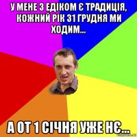 у мене з едіком є традиція, кожний рік 31 грудня ми ходим... а от 1 січня уже нє...