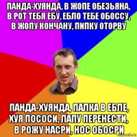 панда-хуянда, в жопе обезьяна, в рот тебя ебу, ебло тебе обоссу, в жопу кончану, пипку оторву панда-хуянда, палка в ебле, хуя пососи, лапу перенести, в рожу насри, нос обосри