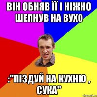 він обняв її і ніжно шепнув на вухо :''піздуй на кухню , сука''