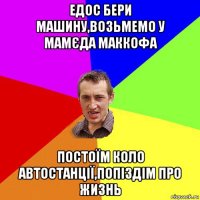 едос бери машину,возьмемо у мамєда маккофа постоїм коло автостанції,попіздім про жизнь