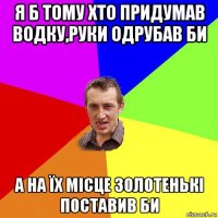 я б тому хто придумав водку,руки одрубав би а на їх місце золотенькі поставив би