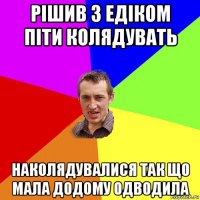 рішив з едіком піти колядувать наколядувалися так що мала додому одводила