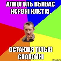 алкоголь вбиває нєрвні клєткі. остаюця тількі спокойні