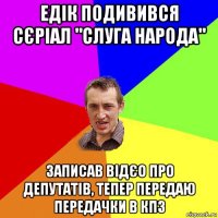 едік подивився сєріал "слуга народа" записав відєо про депутатів, тепер передаю передачки в кпз