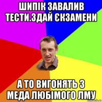 шипік завалив тести.здай єкзамени а то вигонять з меда любімого лму