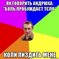 як говорить андрюха: "боль пробуждаєт тєло" коли пиздить мене