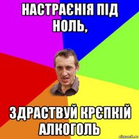 настраєнія під ноль, здраствуй крєпкій алкоголь