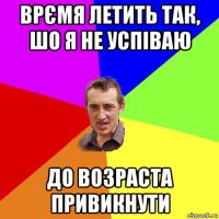 врємя летить так, шо я не успіваю до возраста привикнути