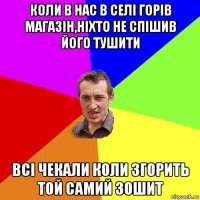 коли в нас в селі горів магазін,ніхто не спішив його тушити всі чекали коли згорить той самий зошит