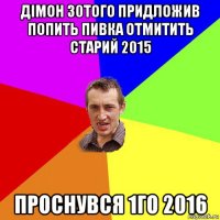 дімон 30того придложив попить пивка отмитить старий 2015 проснувся 1го 2016