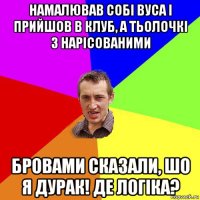 намалював собі вуса і прийшов в клуб, а тьолочкі з нарісованими бровами сказали, шо я дурак! де логіка?