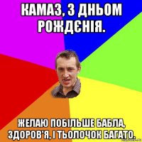 камаз, з дньом рождєнія. желаю побільше бабла, здоров'я, і тьолочок багато.