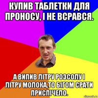 купив таблетки для проносу, і не всрався. а випив літру розсолу і літру молока,то бігом срати приспічело.