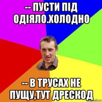 -- пусти під одіяло.холодно -- в трусах не пущу,тут дрескод