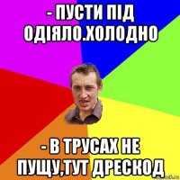 - пусти під одіяло.холодно - в трусах не пущу,тут дрескод