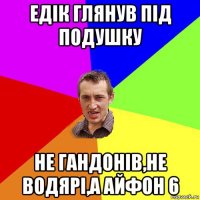 едік глянув під подушку не гандонів,не водярі,а айфон 6