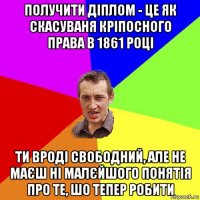 получити діплом - це як скасуваня кріпосного права в 1861 році ти вроді свободний, але не маєш ні малєйшого понятія про те, шо тепер робити