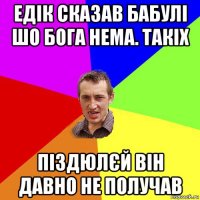 едік сказав бабулі шо бога нема. такіх піздюлєй він давно не получав