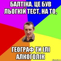 балтіка. це був льогкій тест, на то, географ ти ілі алкоголік