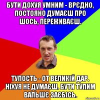 бути дохуя умним - врєдно, постояно думаєш про шось, переживаєш. тупость - от великій дар. ніхуя не думаєш. бути тупим вапьшє заєбісь.