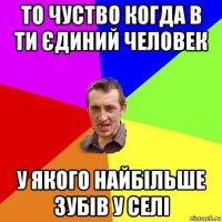 то чуство когда в ти єдиний человек у якого найбільше зубів у селі