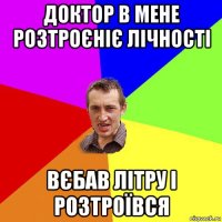 доктор в мене розтроєніє лічності вєбав літру і розтроївся