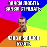 зачєм любіть зачєм страдать, узяв 0.5 пішов бухать