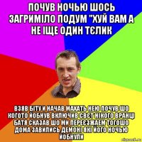 почув ночью шось загриміло подум "хуй вам а не іще один тєлик взяв біту и начав махать нею почув шо когото йобнув включив свєт нікого вранці батя сказав шо ми переєзжаем тогошо дома завились демоні які його ночью йобнули