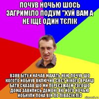 почув ночью шось загриміло подум "хуй вам а не іще один тєлік взяв біту и начав махать нею почув шо когото йобнув включив свєт нікого вранці батя сказав шо ми переєзжаем тогошо дома завились демоні які його ночью йобнули пока він по півасік ліз