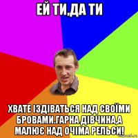 ей ти,да ти хвате іздіваться над своїми бровами.гарна дівчина,а малює над очіма рельси!