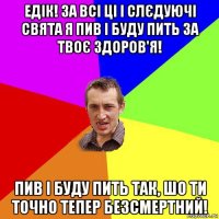 едік! за всі ці і слєдуючі свята я пив і буду пить за твоє здоров'я! пив і буду пить так, шо ти точно тепер безсмертний!