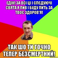 едік! за всі ці і слєдуючі свята я пив і буду пить за твоє здоров'я! так шо ти точно тепер безсмертний!