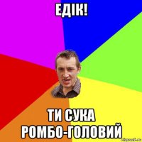 едік! ти сука ромбо-головий