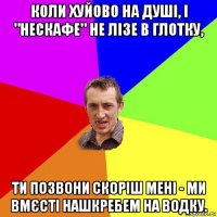 коли хуйово на душі, і "нескафе" не лізе в глотку, ти позвони скоріш мені - ми вмєсті нашкребем на водку.