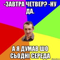 -завтра четвер? -ну да. а я думав шо сьодні середа