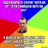 задовбали зі своім "хата на нг" "а ти знайшов хату на нг?" я живу в хаті, яка для мене і на нг, і на др, і на свадьбу, і на похорони