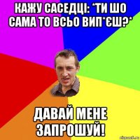 кажу саседці: *ти шо сама то всьо вип*єш?* давай мене запрошуй!