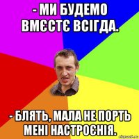 - ми будемо вмєстє всігда. - блять, мала не порть мені настроєнія.