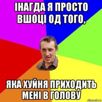 інагда я просто вшоці од того, яка хуйня приходить мені в голову