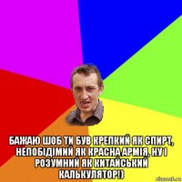  бажаю шоб ти був крепкий як спирт, непобідімий як красна армія, ну і розумний як китайський калькулятор!)