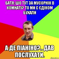 батя: шо тут за мусорнік в комнаті? то ми с єдіком бухали а де піаніно?.. дав послухати.