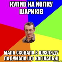 купив на йолку шариків мала сховала в шухляду подумала шо вагінальні