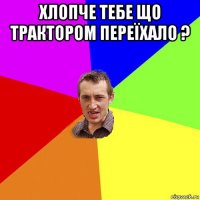 хлопче тебе що трактором переїхало ? 