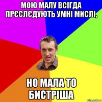 мою малу всігда прєслєдують умні мислі, но мала то бистріша