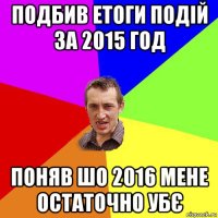 подбив етоги подій за 2015 год поняв шо 2016 мене остаточно убє