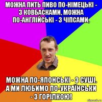 можна пить пиво по-німецькі - з ковбасками, можна по-англійські - з чіпсами, можна по-японські - з суші. а ми любимо по-українськи - з горілкою!