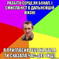 разбіто серце,як бокал, і смисла нєт в дальнєйшій жизні я пригласив тебе на бал,а ти сказала:час-дві тищі