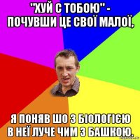 "хуй с тобою" - почувши це свої малої, я поняв шо з біологією в неї луче чим з башкою.