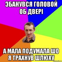 эбанувся головой об двері а мала подумала шо я трахнув шлюху