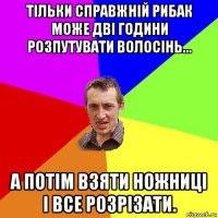 тільки справжній рибак може дві години розпутувати волосінь... а потім взяти ножниці і все розрізати.